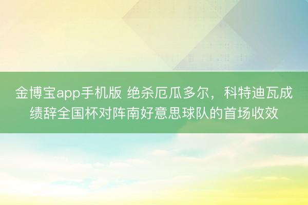 金博宝app手机版 绝杀厄瓜多尔，科特迪瓦成绩辞全国杯对阵南好意思球队的首场收效