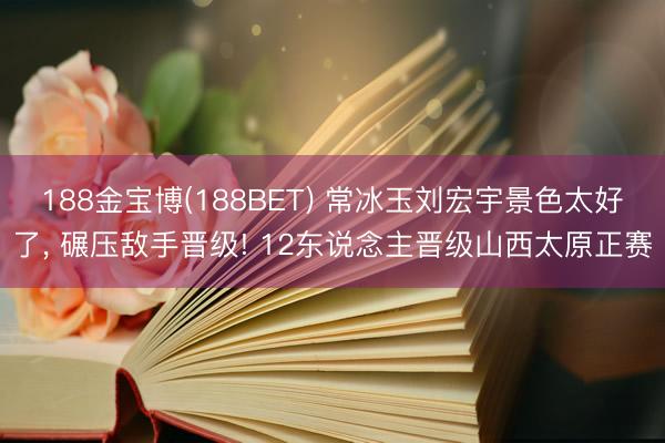 188金宝博(188BET) 常冰玉刘宏宇景色太好了， 碾压敌手晋级! 12东说念主晋级山西太原正赛