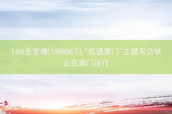 188金宝博(188BET) “机遇澳门”主题采访举止在澳门运行