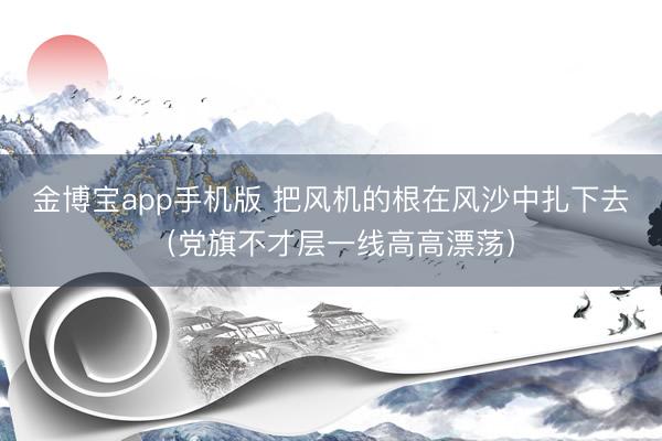 金博宝app手机版 把风机的根在风沙中扎下去（党旗不才层一线高高漂荡）