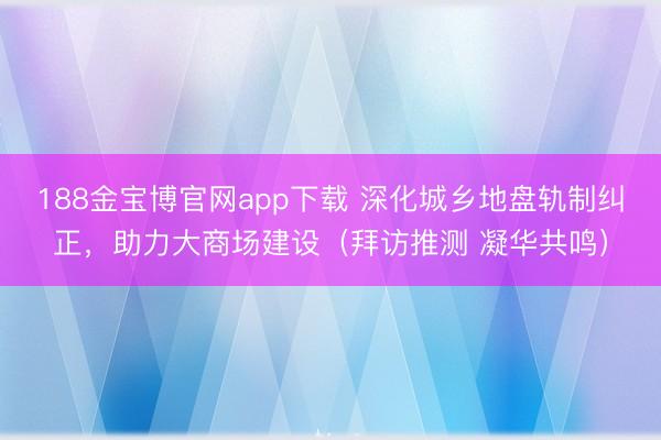 188金宝博官网app下载 深化城乡地盘轨制纠正，助力大商场建设（拜访推测 凝华共鸣）