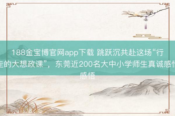 188金宝博官网app下载 跳跃沉共赴这场“行走的大想政课”，东莞近200名大中小学师生真诚感悟
