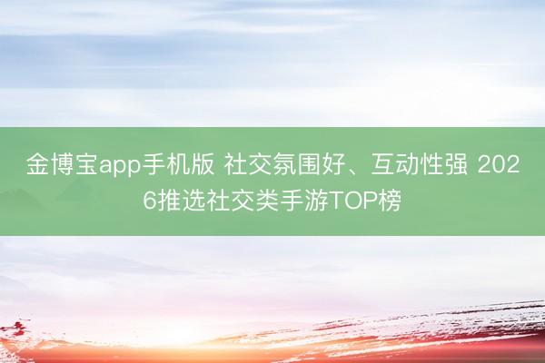 金博宝app手机版 社交氛围好、互动性强 2026推选社交类手游TOP榜