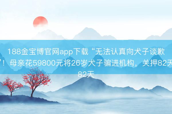 188金宝博官网app下载 “无法认真向犬子谈歉”！母亲花59800元将26岁犬子骗进机构，关押82天
