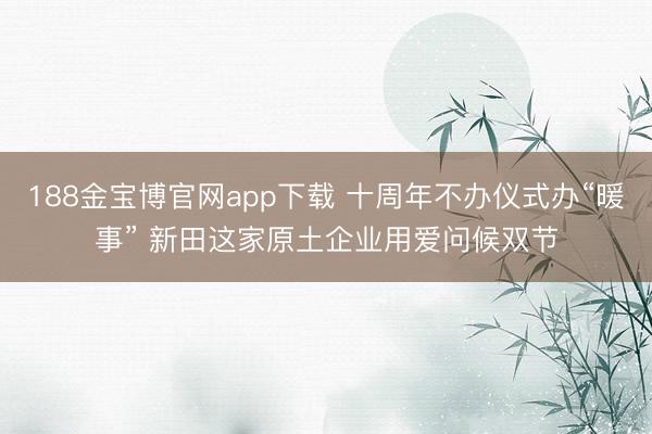 188金宝博官网app下载 十周年不办仪式办“暖事” 新田这家原土企业用爱问候双节